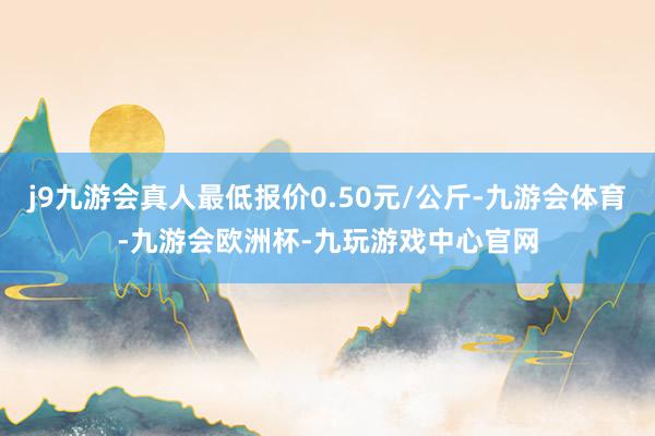 j9九游会真人最低报价0.50元/公斤-九游会体育-九游会欧洲杯-九玩游戏中心官网
