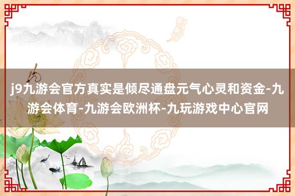 j9九游会官方真实是倾尽通盘元气心灵和资金-九游会体育-九游会欧洲杯-九玩游戏中心官网