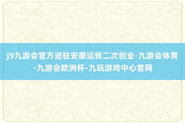 j9九游会官方进驻安徽运转二次创业-九游会体育-九游会欧洲杯-九玩游戏中心官网