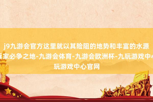 j9九游会官方这里就以其险阻的地势和丰富的水源成为兵家必争之地-九游会体育-九游会欧洲杯-九玩游戏中心官网