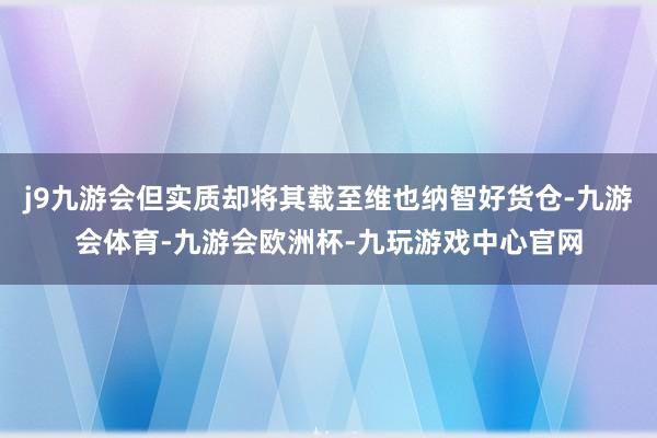 j9九游会但实质却将其载至维也纳智好货仓-九游会体育-九游会欧洲杯-九玩游戏中心官网