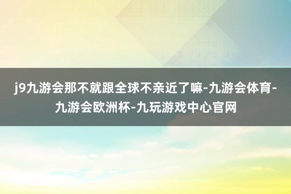 j9九游会那不就跟全球不亲近了嘛-九游会体育-九游会欧洲杯-九玩游戏中心官网