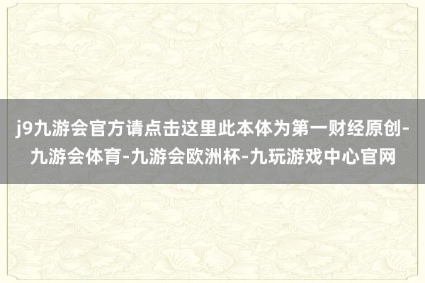 j9九游会官方请点击这里此本体为第一财经原创-九游会体育-九游会欧洲杯-九玩游戏中心官网