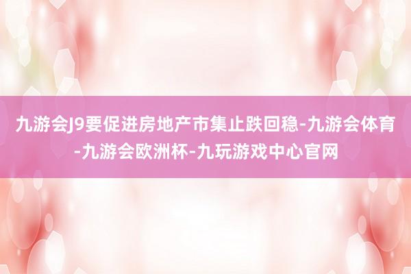 九游会J9要促进房地产市集止跌回稳-九游会体育-九游会欧洲杯-九玩游戏中心官网