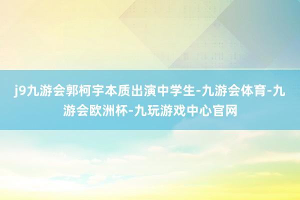 j9九游会郭柯宇本质出演中学生-九游会体育-九游会欧洲杯-九玩游戏中心官网