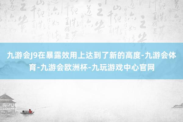 九游会J9在暴露效用上达到了新的高度-九游会体育-九游会欧洲杯-九玩游戏中心官网
