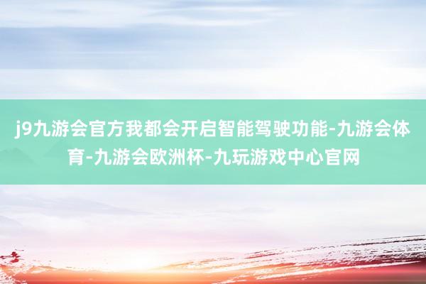 j9九游会官方我都会开启智能驾驶功能-九游会体育-九游会欧洲杯-九玩游戏中心官网