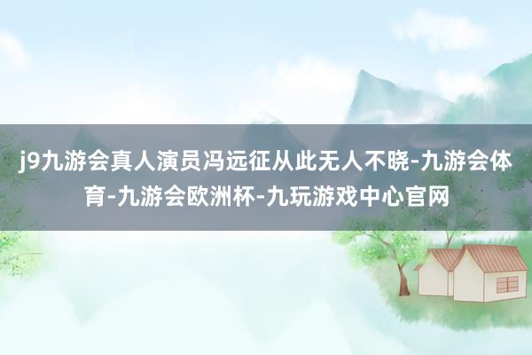 j9九游会真人演员冯远征从此无人不晓-九游会体育-九游会欧洲杯-九玩游戏中心官网