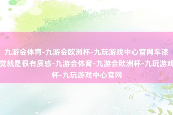九游会体育-九游会欧洲杯-九玩游戏中心官网车漆给我的嗅觉就是很有质感-九游会体育-九游会欧洲杯-九玩游戏中心官网