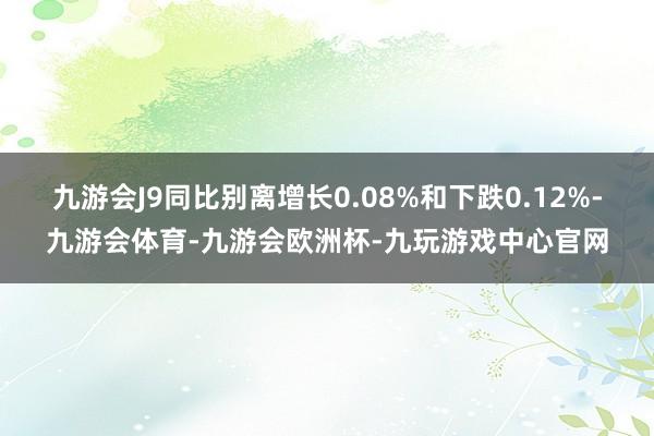 九游会J9同比别离增长0.08%和下跌0.12%-九游会体育-九游会欧洲杯-九玩游戏中心官网