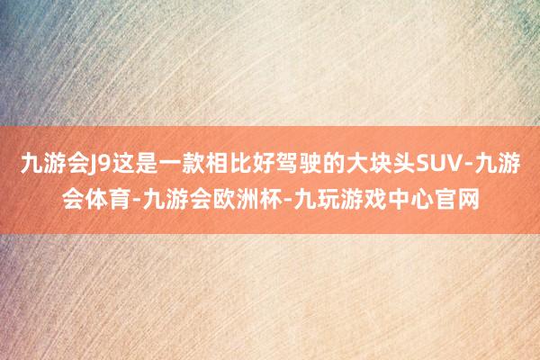 九游会J9这是一款相比好驾驶的大块头SUV-九游会体育-九游会欧洲杯-九玩游戏中心官网