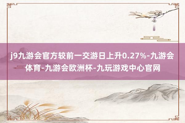 j9九游会官方较前一交游日上升0.27%-九游会体育-九游会欧洲杯-九玩游戏中心官网