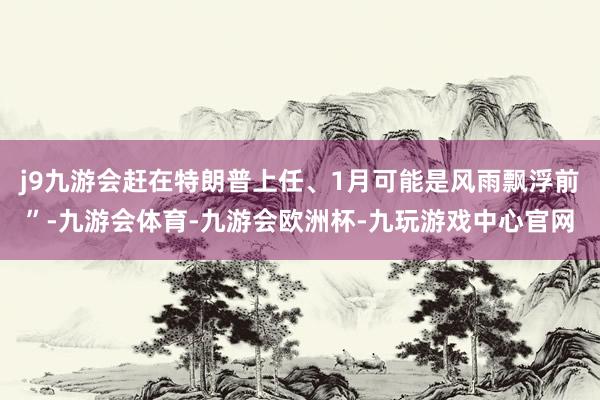 j9九游会赶在特朗普上任、1月可能是风雨飘浮前”-九游会体育-九游会欧洲杯-九玩游戏中心官网