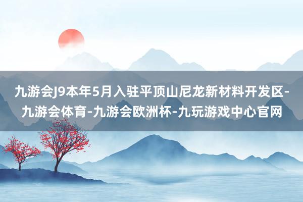 九游会J9本年5月入驻平顶山尼龙新材料开发区-九游会体育-九游会欧洲杯-九玩游戏中心官网