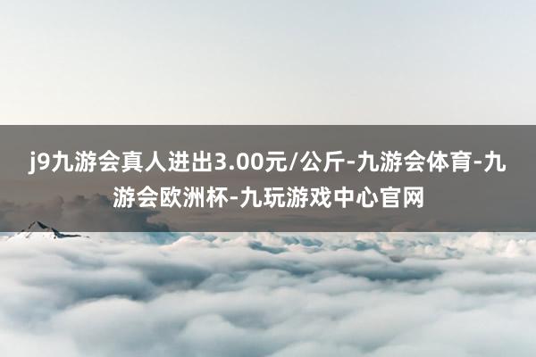 j9九游会真人进出3.00元/公斤-九游会体育-九游会欧洲杯-九玩游戏中心官网