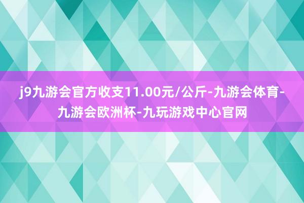 j9九游会官方收支11.00元/公斤-九游会体育-九游会欧洲杯-九玩游戏中心官网