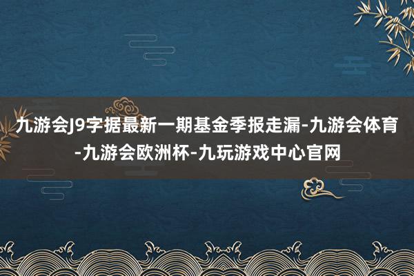 九游会J9字据最新一期基金季报走漏-九游会体育-九游会欧洲杯-九玩游戏中心官网