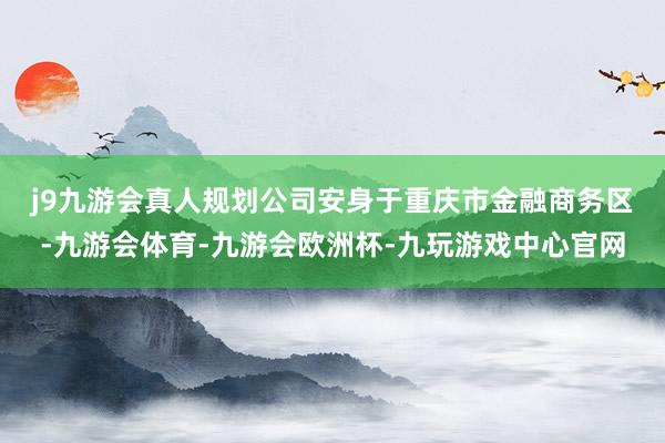 j9九游会真人　　规划公司安身于重庆市金融商务区-九游会体育-九游会欧洲杯-九玩游戏中心官网