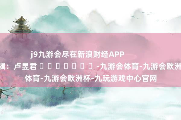 j9九游会尽在新浪财经APP            						包袱剪辑：卢昱君 							-九游会体育-九游会欧洲杯-九玩游戏中心官网