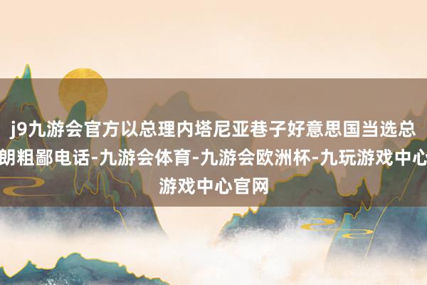 j9九游会官方以总理内塔尼亚巷子好意思国当选总统特朗粗鄙电话-九游会体育-九游会欧洲杯-九玩游戏中心官网