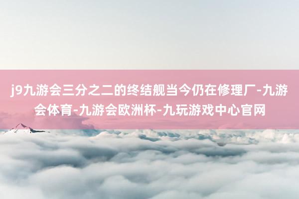 j9九游会三分之二的终结舰当今仍在修理厂-九游会体育-九游会欧洲杯-九玩游戏中心官网