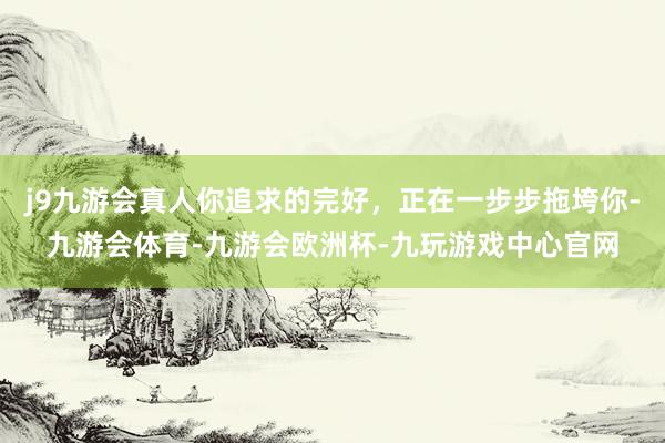 j9九游会真人你追求的完好，正在一步步拖垮你-九游会体育-九游会欧洲杯-九玩游戏中心官网