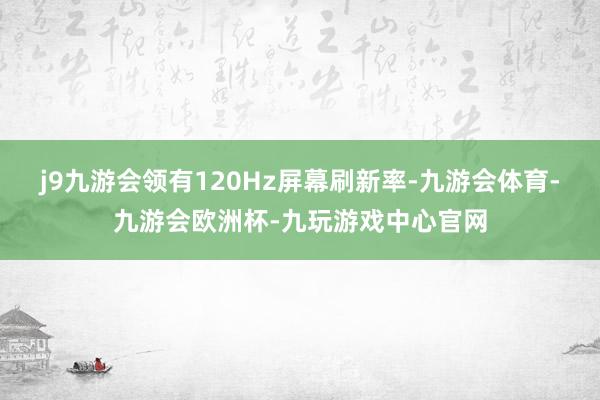j9九游会领有120Hz屏幕刷新率-九游会体育-九游会欧洲杯-九玩游戏中心官网
