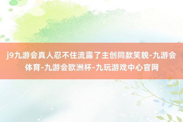 j9九游会真人忍不住流露了主创同款笑貌-九游会体育-九游会欧洲杯-九玩游戏中心官网