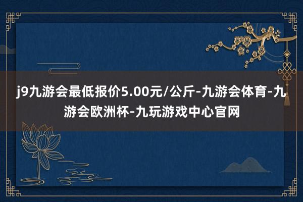 j9九游会最低报价5.00元/公斤-九游会体育-九游会欧洲杯-九玩游戏中心官网