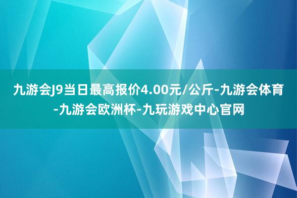 九游会J9当日最高报价4.00元/公斤-九游会体育-九游会欧洲杯-九玩游戏中心官网