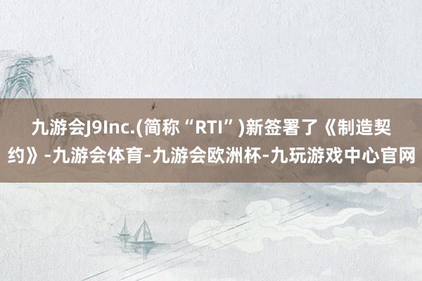 九游会J9Inc.(简称“RTI”)新签署了《制造契约》-九游会体育-九游会欧洲杯-九玩游戏中心官网