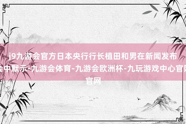 j9九游会官方　　日本央行行长植田和男在新闻发布会中默示-九游会体育-九游会欧洲杯-九玩游戏中心官网