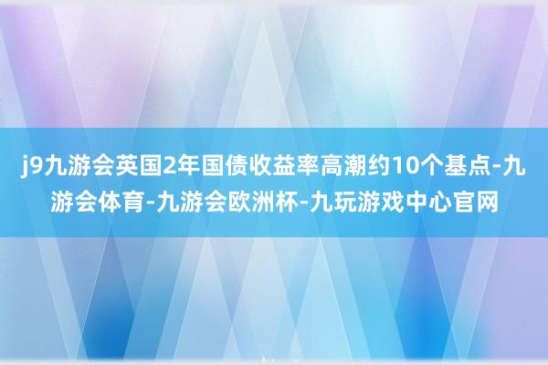 j9九游会英国2年国债收益率高潮约10个基点-九游会体育-九游会欧洲杯-九玩游戏中心官网