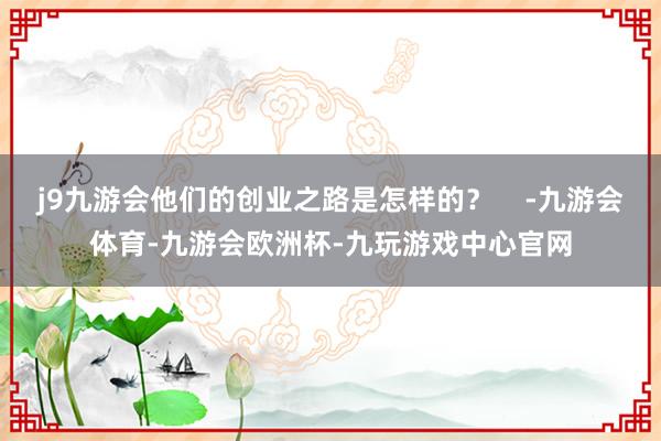 j9九游会他们的创业之路是怎样的？    -九游会体育-九游会欧洲杯-九玩游戏中心官网