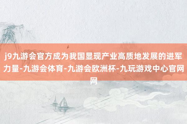j9九游会官方成为我国显现产业高质地发展的进军力量-九游会体育-九游会欧洲杯-九玩游戏中心官网