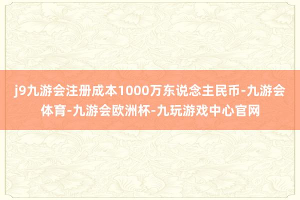 j9九游会注册成本1000万东说念主民币-九游会体育-九游会欧洲杯-九玩游戏中心官网