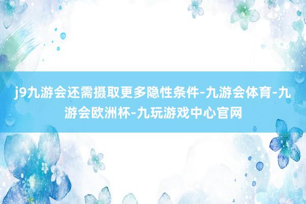 j9九游会还需摄取更多隐性条件-九游会体育-九游会欧洲杯-九玩游戏中心官网