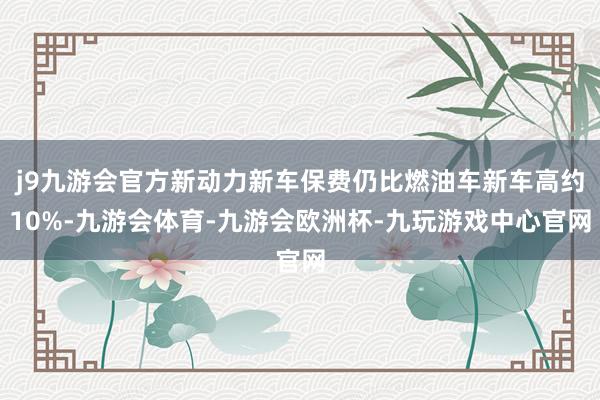 j9九游会官方新动力新车保费仍比燃油车新车高约10%-九游会体育-九游会欧洲杯-九玩游戏中心官网
