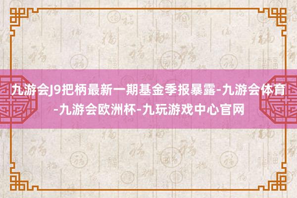 九游会J9把柄最新一期基金季报暴露-九游会体育-九游会欧洲杯-九玩游戏中心官网