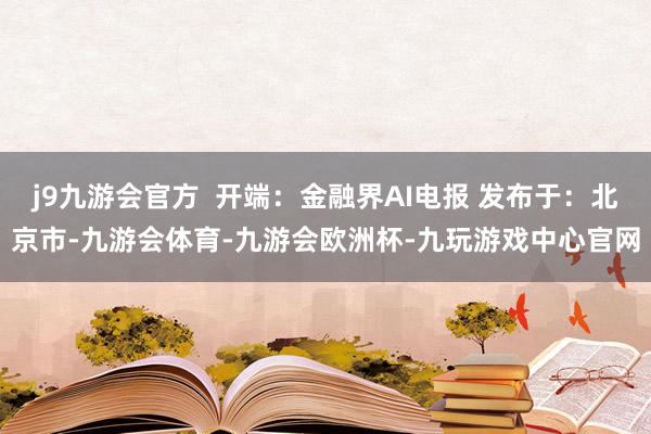j9九游会官方  开端：金融界AI电报 发布于：北京市-九游会体育-九游会欧洲杯-九玩游戏中心官网