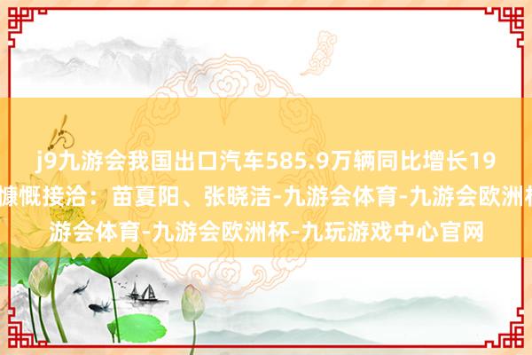 j9九游会我国出口汽车585.9万辆同比增长19.3%记者：张晓洁、慷慨接洽：苗夏阳、张晓洁-九游会体育-九游会欧洲杯-九玩游戏中心官网