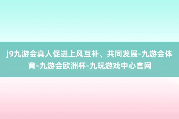 j9九游会真人促进上风互补、共同发展-九游会体育-九游会欧洲杯-九玩游戏中心官网