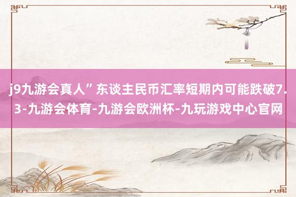 j9九游会真人”东谈主民币汇率短期内可能跌破7.3-九游会体育-九游会欧洲杯-九玩游戏中心官网