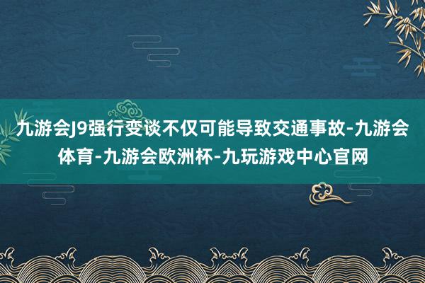 九游会J9强行变谈不仅可能导致交通事故-九游会体育-九游会欧洲杯-九玩游戏中心官网