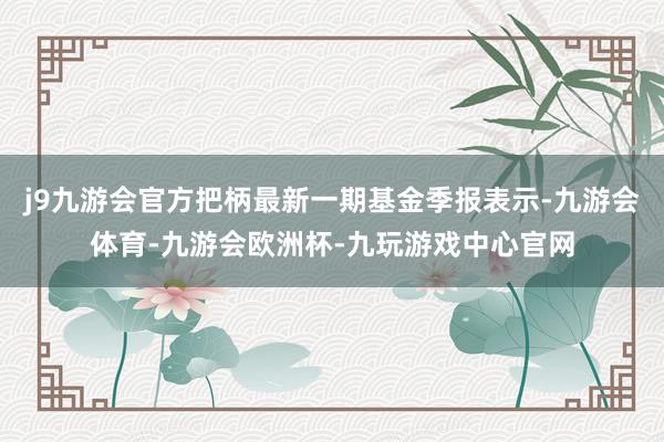 j9九游会官方把柄最新一期基金季报表示-九游会体育-九游会欧洲杯-九玩游戏中心官网