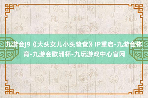 九游会J9《大头女儿小头爸爸》IP重启-九游会体育-九游会欧洲杯-九玩游戏中心官网