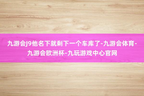九游会J9他名下就剩下一个车库了-九游会体育-九游会欧洲杯-九玩游戏中心官网