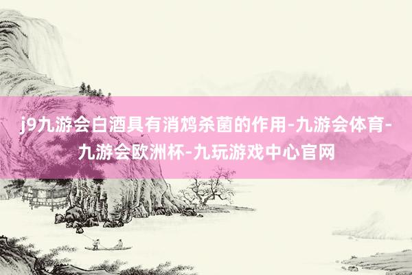 j9九游会白酒具有消鸩杀菌的作用-九游会体育-九游会欧洲杯-九玩游戏中心官网