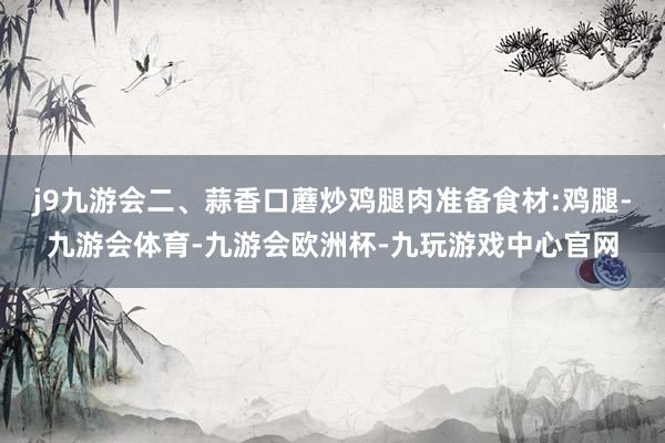 j9九游会二、蒜香口蘑炒鸡腿肉准备食材:鸡腿-九游会体育-九游会欧洲杯-九玩游戏中心官网