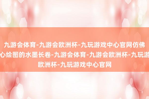九游会体育-九游会欧洲杯-九玩游戏中心官网仿佛是大当然悉心绘图的水墨长卷-九游会体育-九游会欧洲杯-九玩游戏中心官网